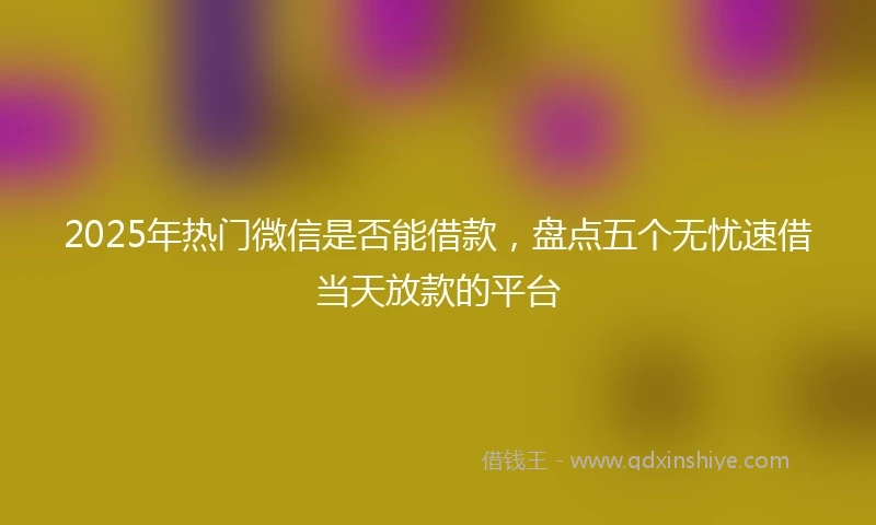 2025年热门微信是否能借款，盘点五个无忧速借当天放款的平台