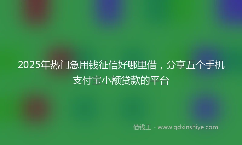 2025年热门急用钱征信好哪里借，分享五个手机支付宝小额贷款的平台