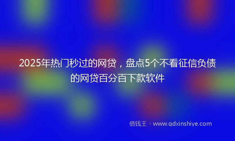 2025年热门秒过的网贷，盘点5个不看征信负债的网贷百分百下款软件