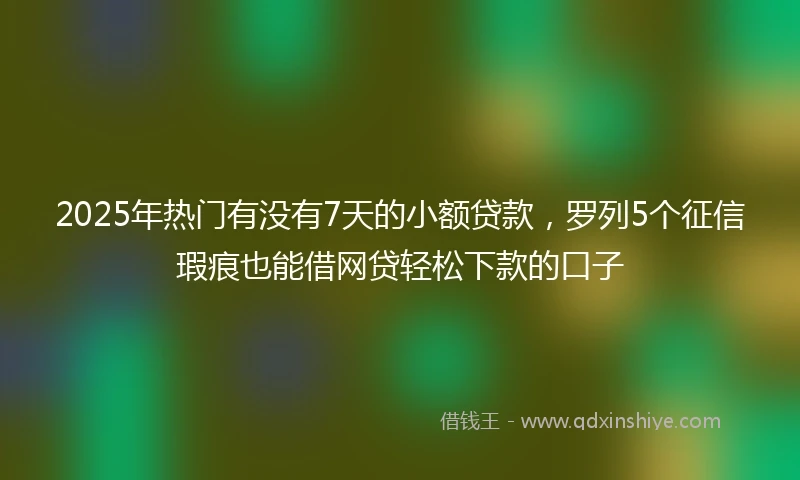 2025年热门有没有7天的小额贷款，罗列5个征信瑕疵也能借网贷轻松下款的口子