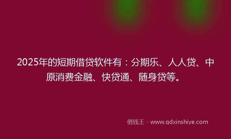 2025年的短期借贷软件有：分期乐、人人贷、中原消费金融、快贷通、随身贷等。