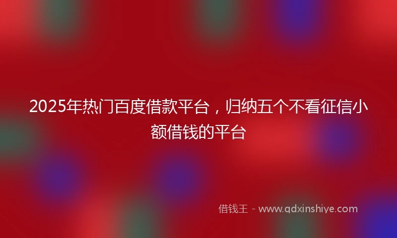2025年热门百度借款平台，归纳五个不看征信小额借钱的平台