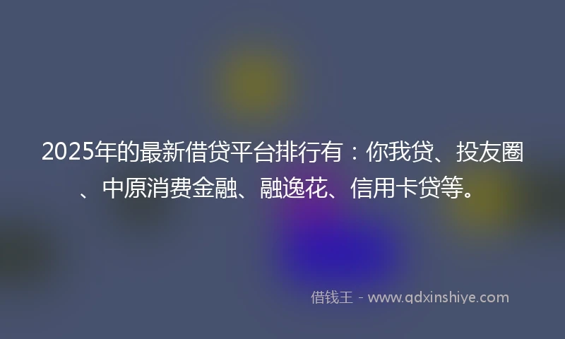 2025年的最新借贷平台排行有：你我贷、投友圈、中原消费金融、融逸花、信用卡贷等。