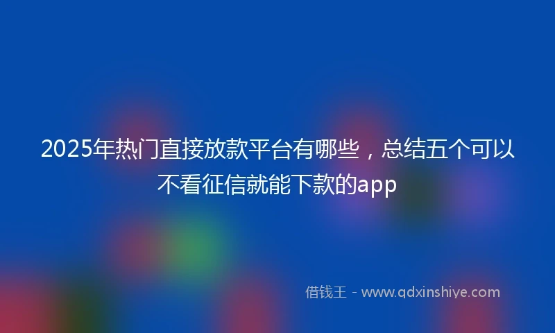 2025年热门直接放款平台有哪些，总结五个可以不看征信就能下款的app