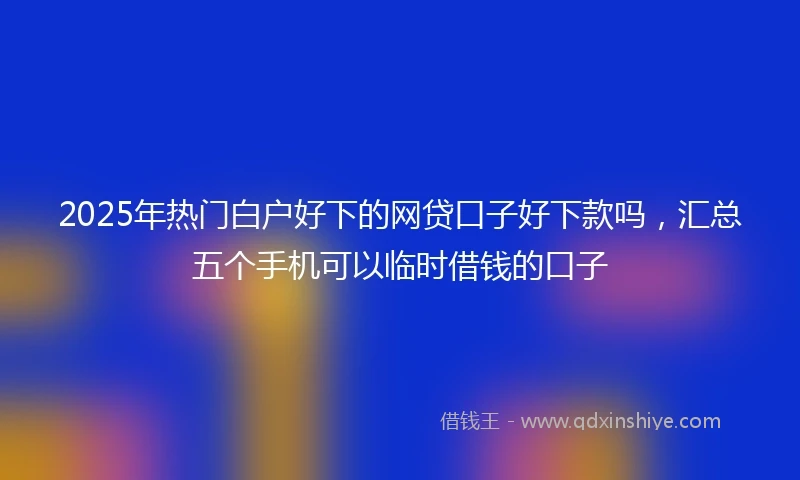 2025年热门白户好下的网贷口子好下款吗,汇总五个手机可以临时借钱的口子