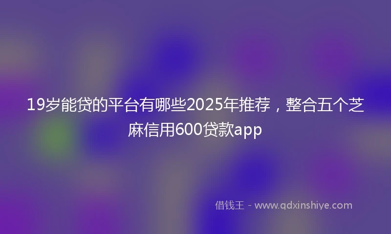 19岁能贷的平台有哪些2025年推荐，整合五个芝麻信用600贷款app