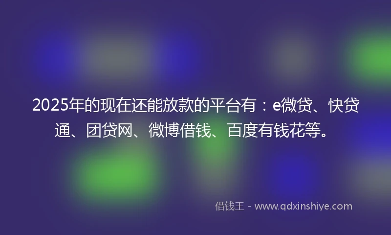 2025年的现在还能放款的平台有：e微贷、快贷通、团贷网、微博借钱、百度有钱花等。