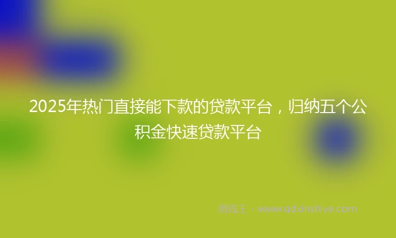 2025年热门直接能下款的贷款平台，归纳五个公积金快速贷款平台