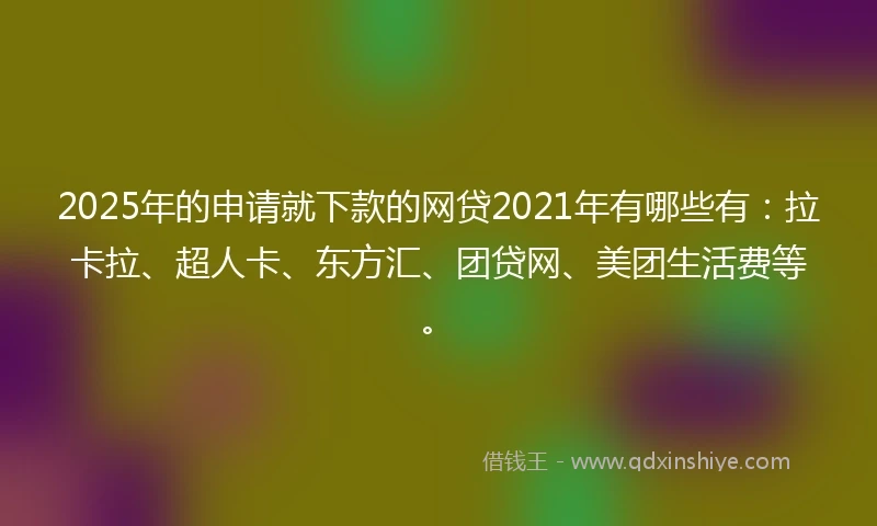 2025年的申请就下款的网贷2021年有哪些有：拉卡拉、超人卡、东方汇、团贷网、美团生活费等。
