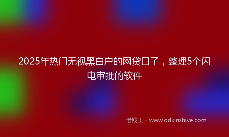 2025年热门无视黑白户的网贷口子，整理5个闪电审批的软件