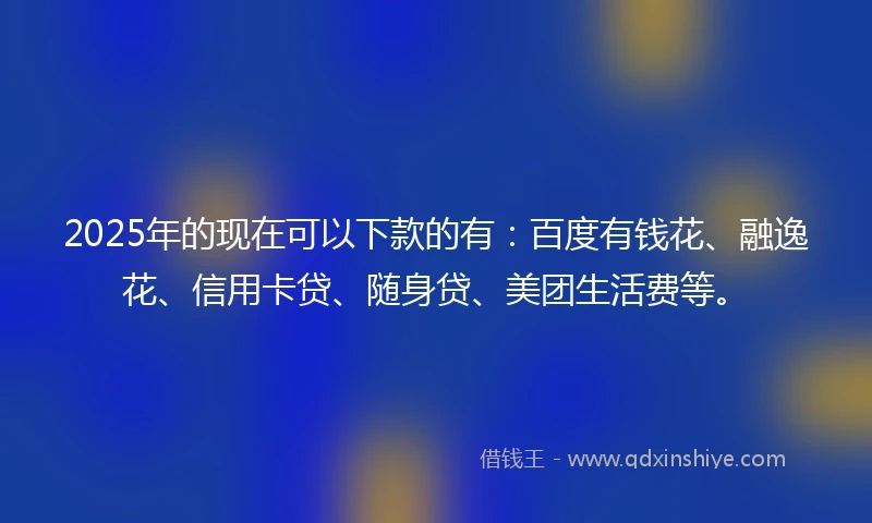 2025年的现在可以下款的有：百度有钱花、融逸花、信用卡贷、随身贷、美团生活费等。