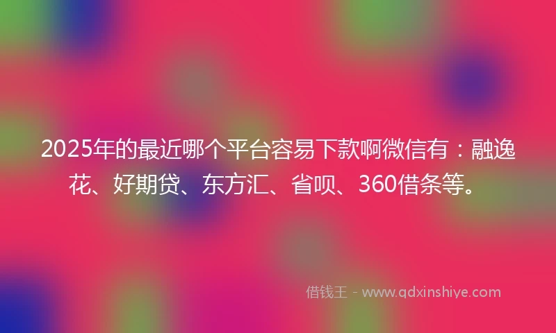 2025年的最近哪个平台容易下款啊微信有：融逸花、好期贷、东方汇、省呗、360借条等。