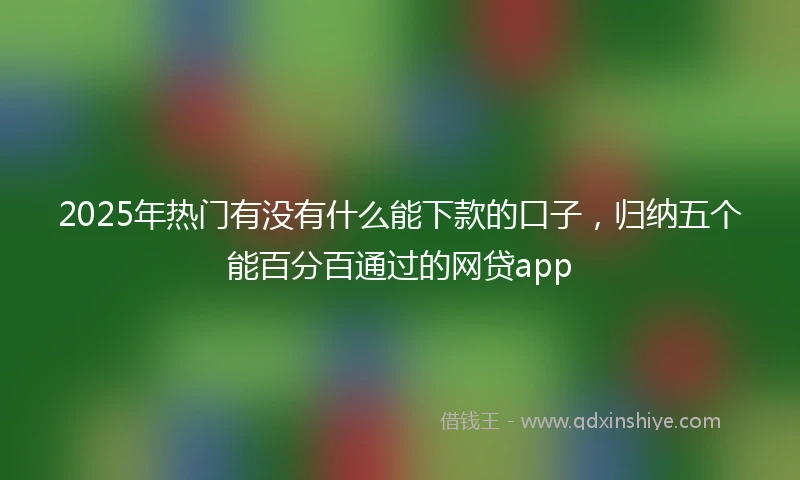 2025年热门有没有什么能下款的口子，归纳五个能百分百通过的网贷app
