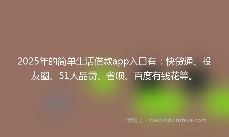 2025年的简单生活借款app入口有：快贷通、投友圈、51人品贷、省呗、百度有钱花等。