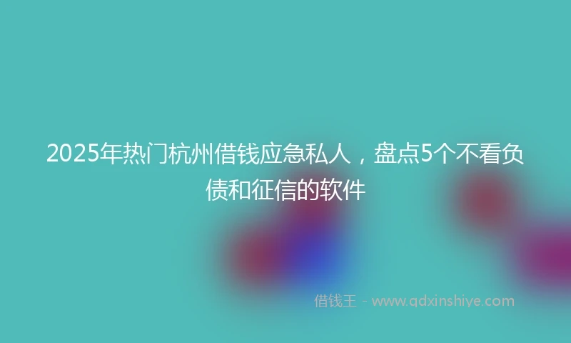 2025年热门杭州借钱应急私人，盘点5个不看负债和征信的软件
