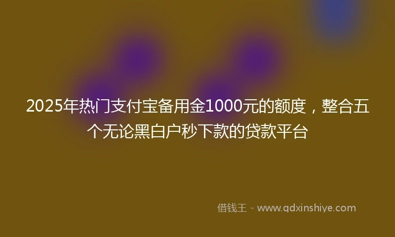 2025年热门支付宝备用金1000元的额度，整合五个无论黑白户秒下款的贷款平台