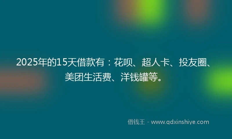2025年的15天借款有：花呗、超人卡、投友圈、美团生活费、洋钱罐等。