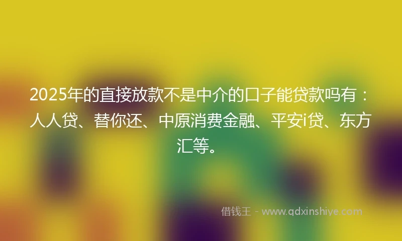 2025年的直接放款不是中介的口子能贷款吗有：人人贷、替你还、中原消费金融、平安i贷、东方汇等。