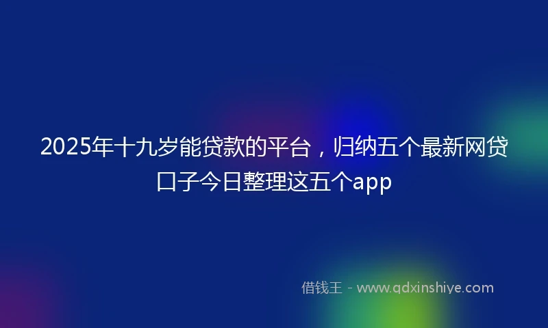 2025年十九岁能贷款的平台，归纳五个最新网贷口子今日整理这五个app