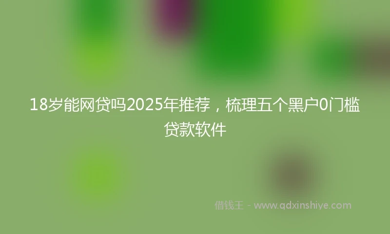 18岁能网贷吗2025年推荐，梳理五个黑户0门槛贷款软件