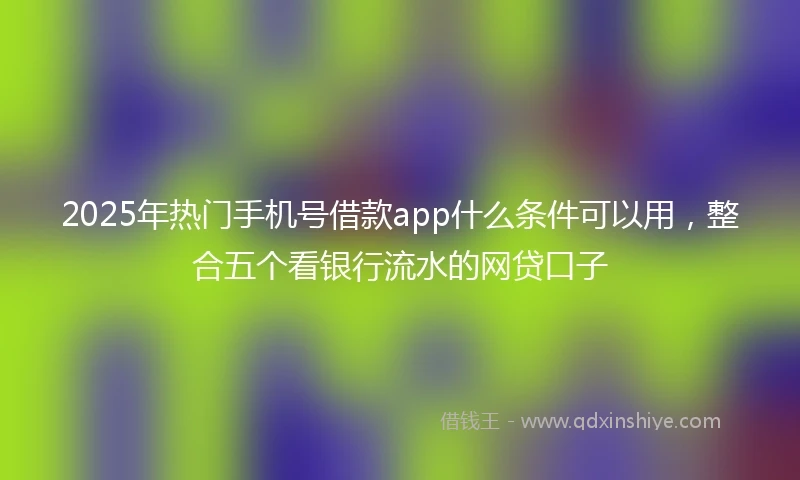 2025年热门手机号借款app什么条件可以用，整合五个看银行流水的网贷口子