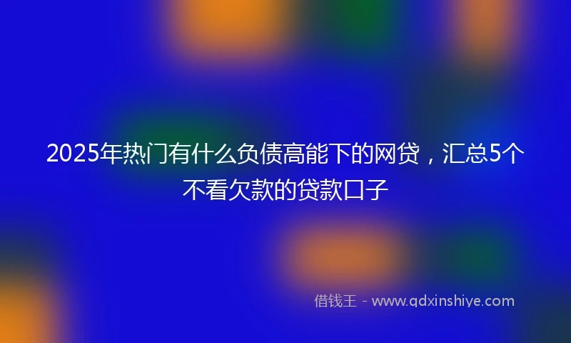 2025年热门有什么负债高能下的网贷，汇总5个不看欠款的贷款口子