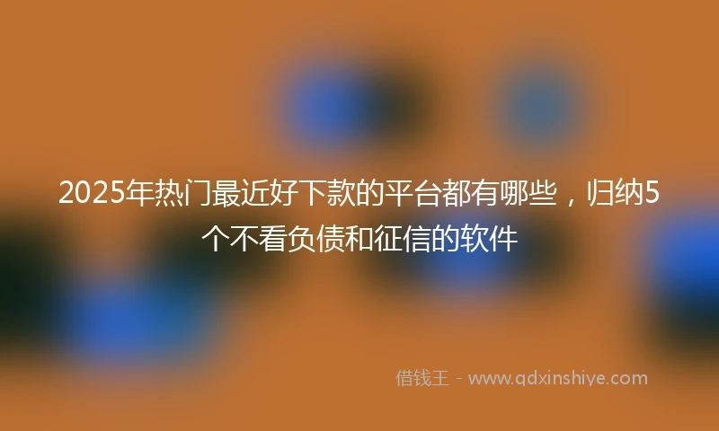 2025年热门最近好下款的平台都有哪些，归纳5个不看负债和征信的软件