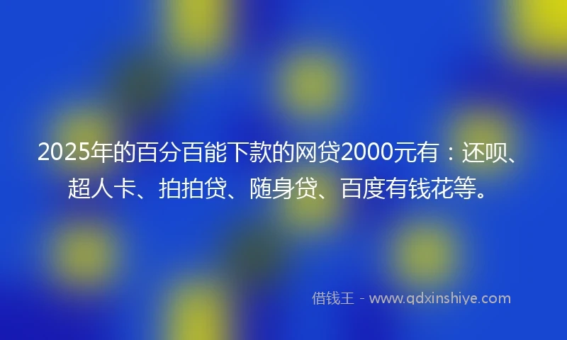 2025年的百分百能下款的网贷2000元有：还呗、超人卡、拍拍贷、随身贷、百度有钱花等。