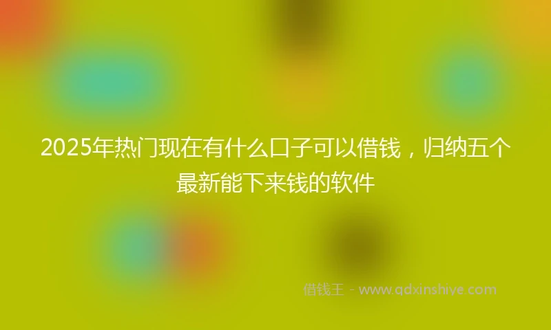 2025年热门现在有什么口子可以借钱，归纳五个最新能下来钱的软件