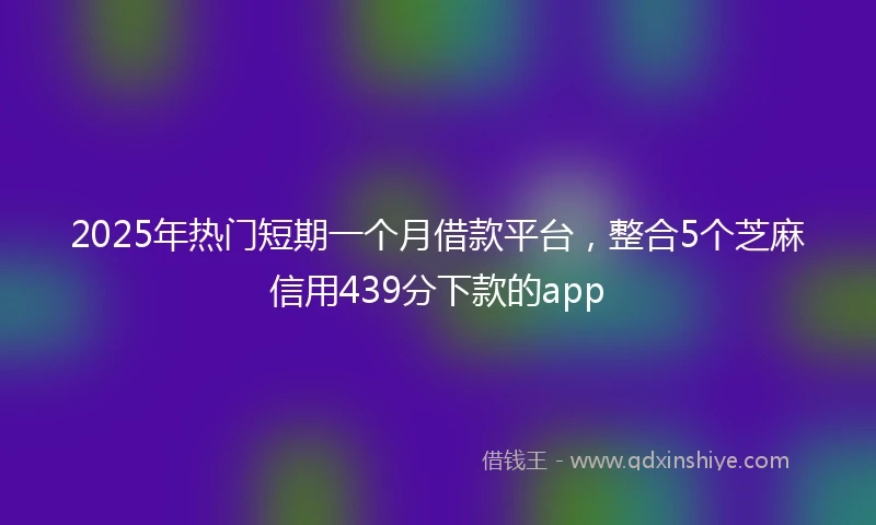 2025年热门短期一个月借款平台，整合5个芝麻信用439分下款的app