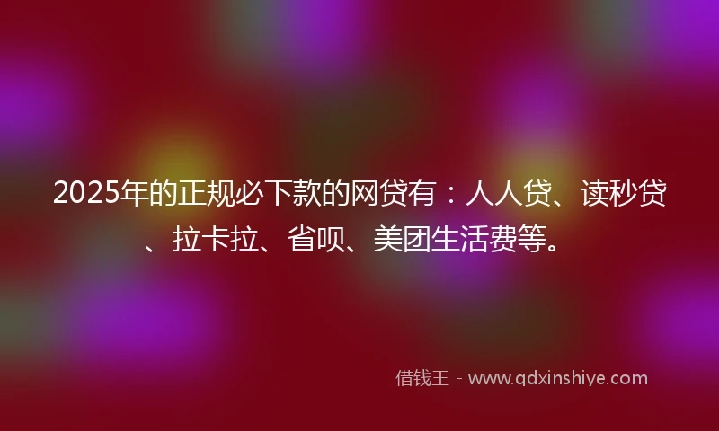 2025年的正规必下款的网贷有：人人贷、读秒贷、拉卡拉、省呗、美团生活费等。