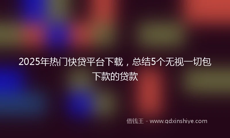 2025年热门快贷平台下载，总结5个无视一切包下款的贷款