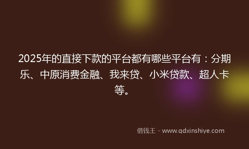 2025年的直接下款的平台都有哪些平台有：分期乐、中原消费金融、我来贷、小米贷款、超人卡等。