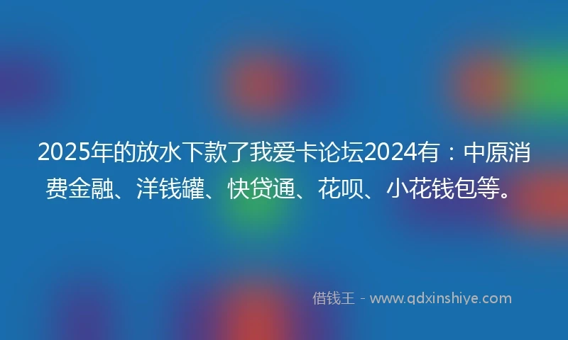 2025年的放水下款了我爱卡论坛2024有：中原消费金融、洋钱罐、快贷通、花呗、小花钱包等。