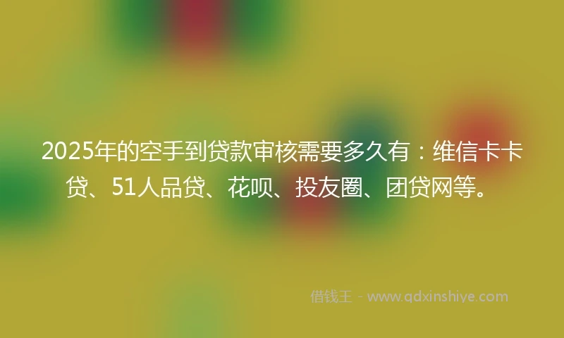 2025年的空手到贷款审核需要多久有：维信卡卡贷、51人品贷、花呗、投友圈、团贷网等。