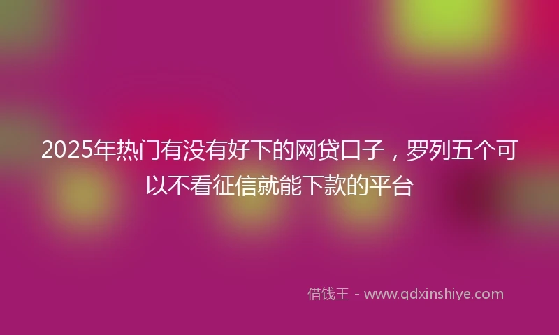 2025年热门有没有好下的网贷口子，罗列五个可以不看征信就能下款的平台