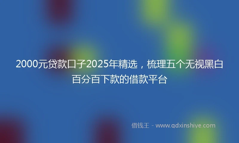 2000元贷款口子2025年精选，梳理五个无视黑白百分百下款的借款平台