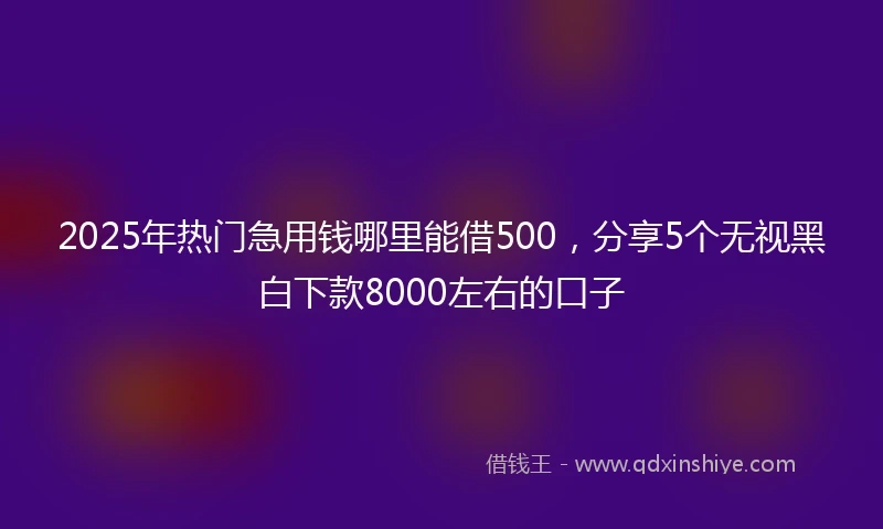 2025年热门急用钱哪里能借500，分享5个无视黑白下款8000左右的口子
