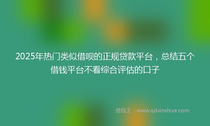 2025年热门类似借呗的正规贷款平台，总结五个借钱平台不看综合评估的口子