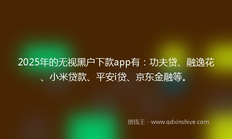 2025年的无视黑户下款app有：功夫贷、融逸花、小米贷款、平安i贷、京东金融等。