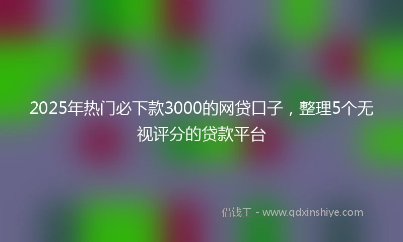 2025年热门必下款3000的网贷口子，整理5个无视评分的贷款平台