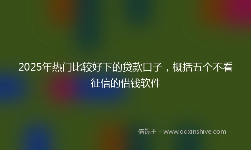 2025年热门比较好下的贷款口子，概括五个不看征信的借钱软件