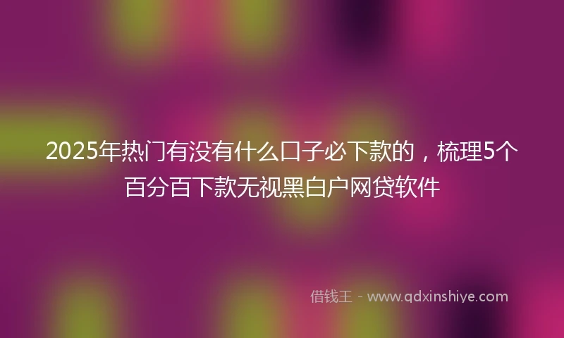 2025年热门有没有什么口子必下款的，梳理5个百分百下款无视黑白户网贷软件