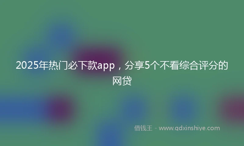 2025年热门必下款app，分享5个不看综合评分的网贷