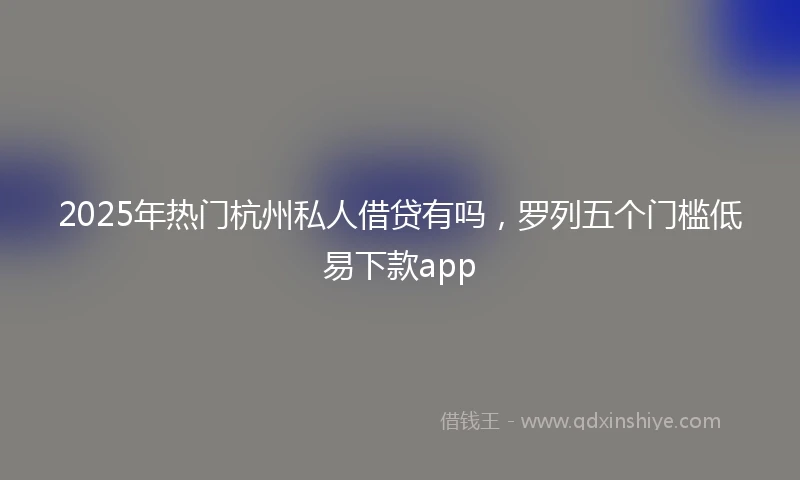 2025年热门杭州私人借贷有吗，罗列五个门槛低易下款app