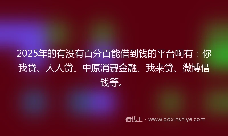 2025年的有没有百分百能借到钱的平台啊有：你我贷、人人贷、中原消费金融、我来贷、微博借钱等。