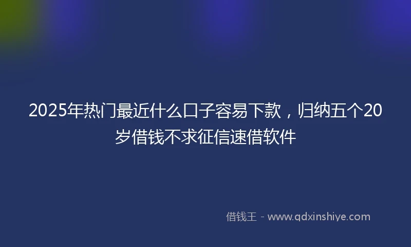 2025年热门最近什么口子容易下款，归纳五个20岁借钱不求征信速借软件