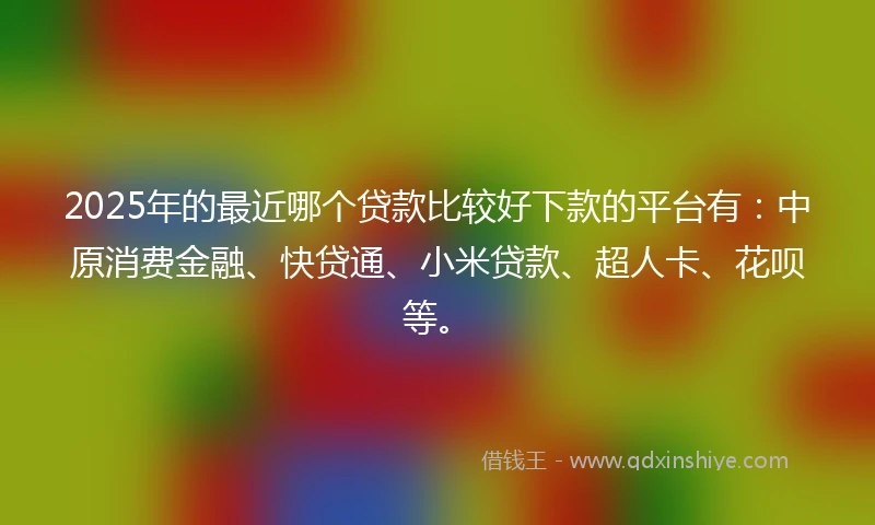 2025年的最近哪个贷款比较好下款的平台有：中原消费金融、快贷通、小米贷款、超人卡、花呗等。