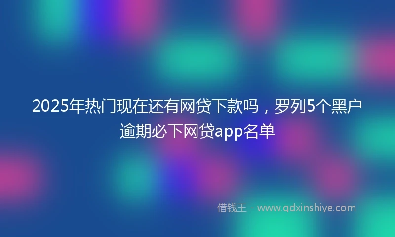 2025年热门现在还有网贷下款吗，罗列5个黑户逾期必下网贷app名单