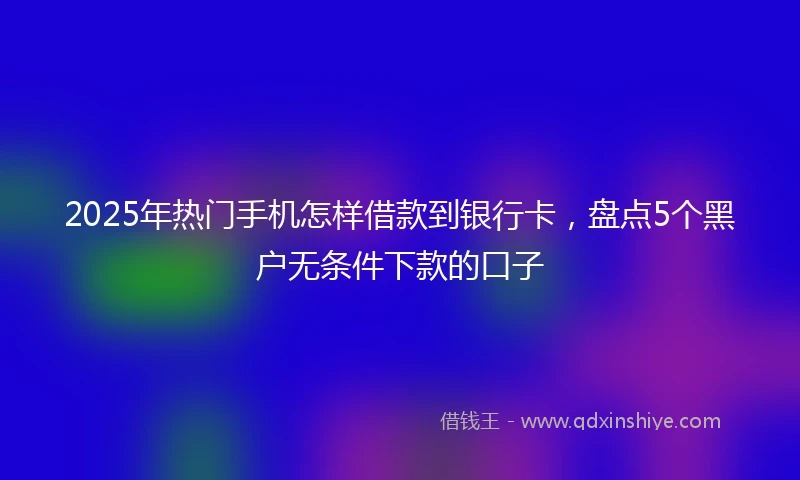 2025年热门手机怎样借款到银行卡，盘点5个黑户无条件下款的口子